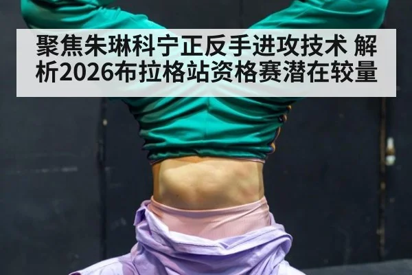 聚焦朱琳科宁正反手进攻技术 解析2026布拉格站资格赛潜在较量