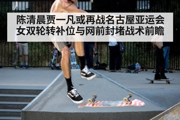 陈清晨贾一凡或再战名古屋亚运会 女双轮转补位与网前封堵战术前瞻